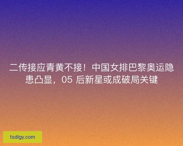 二传接应青黄不接！中国女排巴黎奥运隐患凸显，05 后新星或成破局关键
