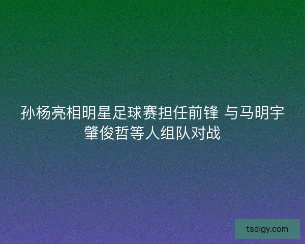 孙杨亮相明星足球赛担任前锋 与马明宇肇俊哲等人组队对战