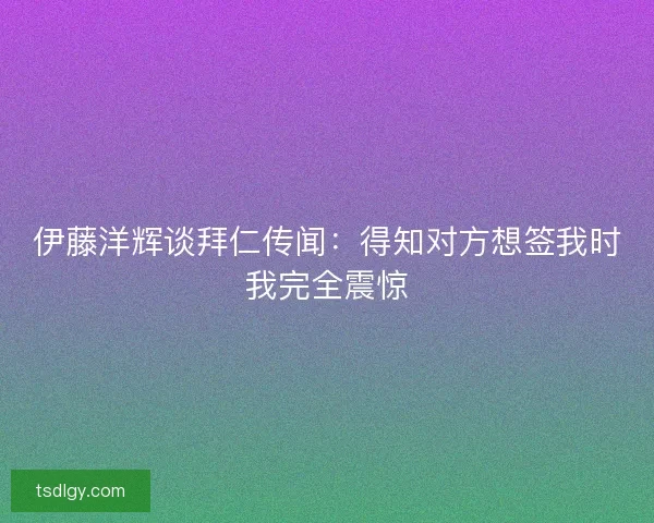 伊藤洋辉谈拜仁传闻：得知对方想签我时我完全震惊