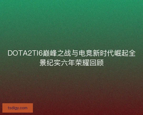 DOTA2TI6巅峰之战与电竞新时代崛起全景纪实六年荣耀回顾