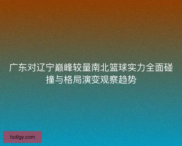 广东对辽宁巅峰较量南北篮球实力全面碰撞与格局演变观察趋势
