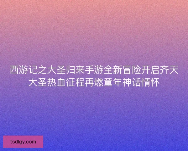 西游记之大圣归来手游全新冒险开启齐天大圣热血征程再燃童年神话情怀